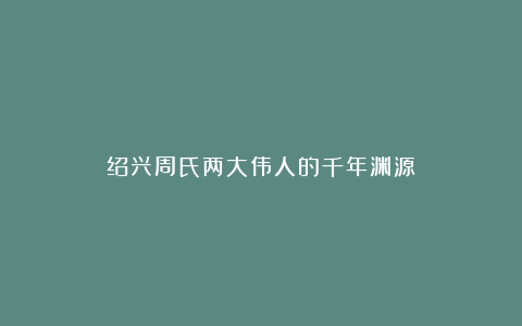 绍兴周氏两大伟人的千年渊源