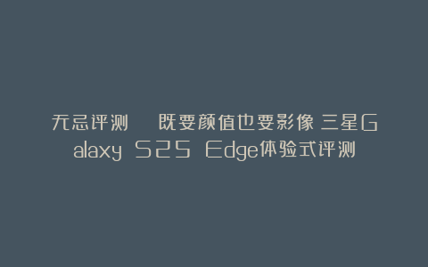 无忌评测 | 既要颜值也要影像：三星Galaxy S25 Edge体验式评测