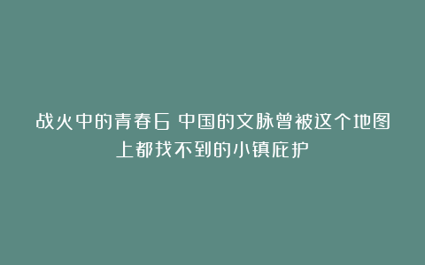 战火中的青春6丨中国的文脉曾被这个地图上都找不到的小镇庇护！
