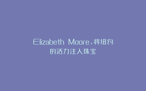 Elizabeth Moore，将纽约的活力注入珠宝！