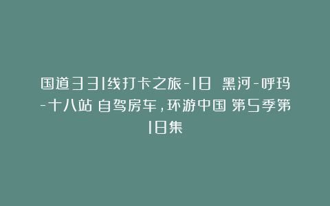 国道331线打卡之旅-18 黑河-呼玛-十八站《自驾房车，环游中国》第5季第18集