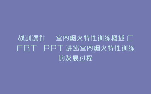 战训课件 | 室内烟火特性训练概述（CFBT） PPT（讲述室内烟火特性训练的发展过程）