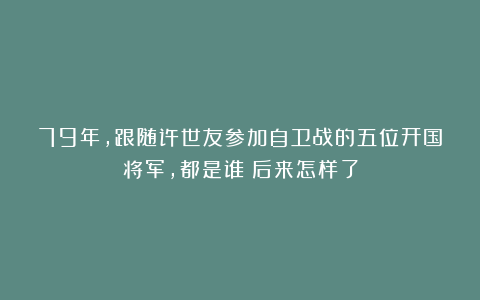 79年，跟随许世友参加自卫战的五位开国将军，都是谁？后来怎样了