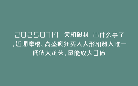 20250714 天和磁材 出什么事了,近期摩根、高盛疯狂买入人形机器人唯一低估大龙头,量能放大3倍？