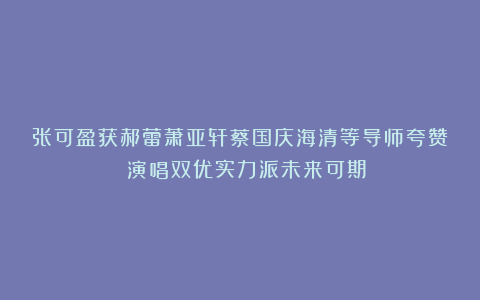 张可盈获郝蕾萧亚轩蔡国庆海清等导师夸赞 演唱双优实力派未来可期