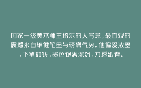 国家一级美术师王培东的大写意，最直观的震撼来自雄健笔墨与磅礴气势。他偏爱浓墨，下笔如铸，墨色饱满深沉，力透纸背。