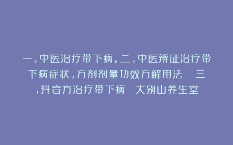一，中医治疗带下病。二，中医辨证治疗带下病症状，方剂剂量功效方解用法   三，抖音方治疗带下病  大别山养生堂