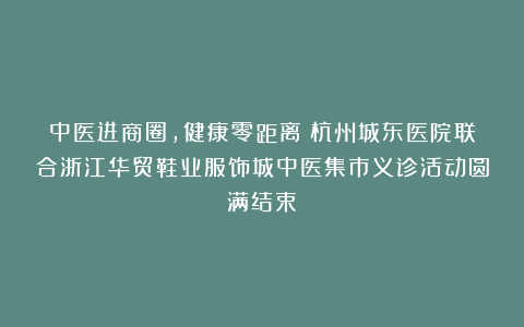 中医进商圈，健康零距离丨杭州城东医院联合浙江华贸鞋业服饰城中医集市义诊活动圆满结束