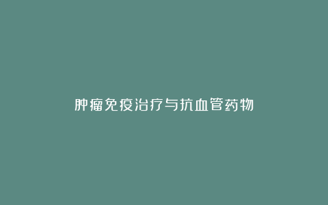肿瘤免疫治疗与抗血管药物