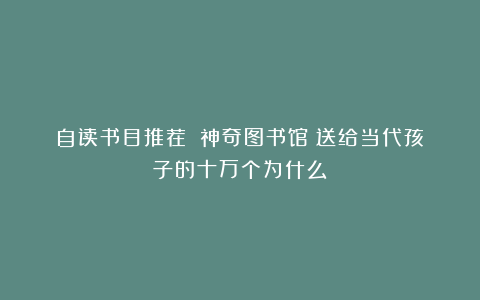 自读书目推荐：《神奇图书馆》送给当代孩子的十万个为什么