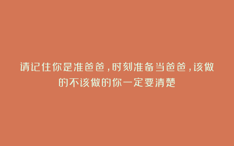 请记住你是准爸爸，时刻准备当爸爸，该做的不该做的你一定要清楚