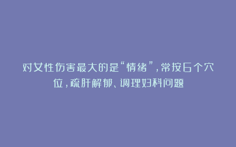对女性伤害最大的是“情绪”，常按6个穴位，疏肝解郁、调理妇科问题