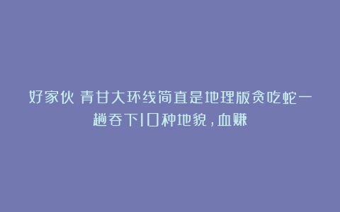 好家伙！青甘大环线简直是地理版贪吃蛇一趟吞下10种地貌，血赚！
