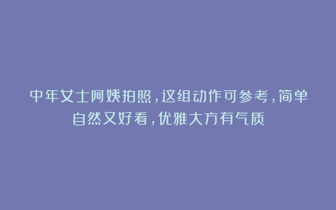 中年女士阿姨拍照，这组动作可参考，简单自然又好看，优雅大方有气质