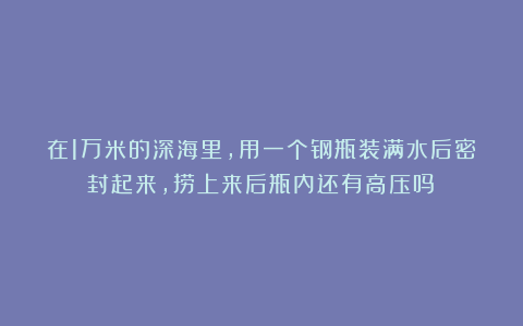 在1万米的深海里，用一个钢瓶装满水后密封起来，捞上来后瓶内还有高压吗？