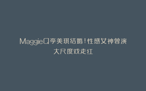 MaggieQ李美琪结婚!性感女神曾演大尺度戏走红