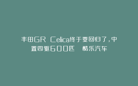 丰田GR Celica终于要回归了，中置四驱600匹？| 酷乐汽车