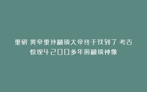 重磅！黄帝重孙颛顼大帝终于找到了！考古惊现4200多年前颛顼神像