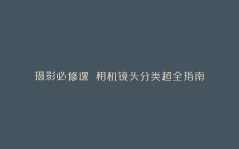 摄影必修课 相机镜头分类超全指南