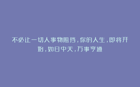 不必让一切人事物阻挡，你的人生，即将开始，如日中天，万事亨通