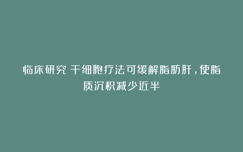 临床研究:干细胞疗法可缓解脂肪肝,使脂质沉积减少近半