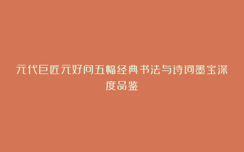 元代巨匠元好问五幅经典书法与诗词墨宝深度品鉴