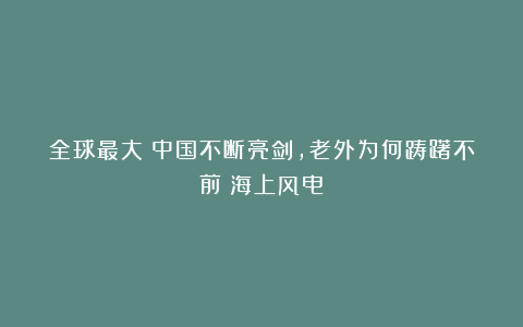 全球最大！中国不断亮剑，老外为何踌躇不前？海上风电