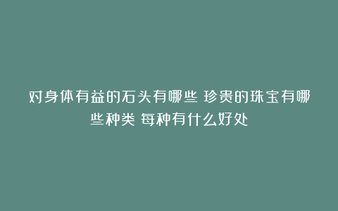 对身体有益的石头有哪些？珍贵的珠宝有哪些种类？每种有什么好处