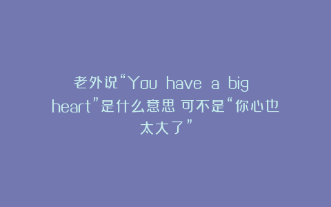 老外说“You have a big heart”是什么意思？可不是“你心也太大了”