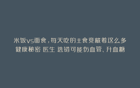 米饭vs面食，每天吃的主食竟藏着这么多健康秘密！医生：选错可能伤血管、升血糖