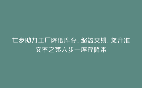 七步助力工厂降低库存、缩短交期、提升准交率之第六步—库存降本