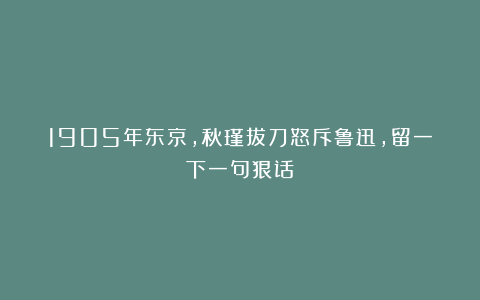1905年东京，秋瑾拔刀怒斥鲁迅，留一下一句狠话