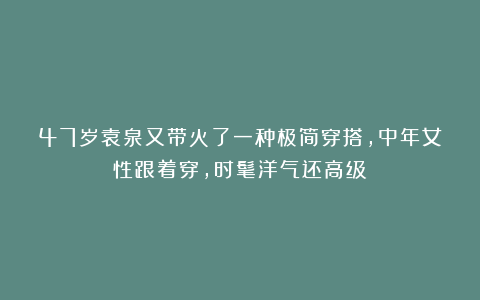 47岁袁泉又带火了一种极简穿搭，中年女性跟着穿，时髦洋气还高级