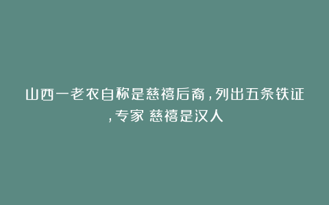 山西一老农自称是慈禧后裔，列出五条铁证，专家：慈禧是汉人