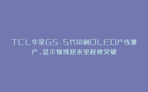TCL华星G5.5代印刷OLED产线量产，显示领域迎来里程碑突破