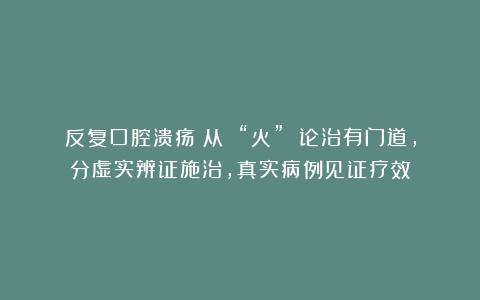 反复口腔溃疡？从 “火” 论治有门道，分虚实辨证施治，真实病例见证疗效