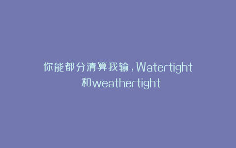 你能都分清算我输，Watertight 和weathertight