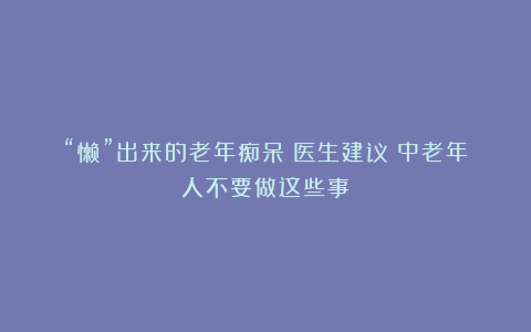“懒”出来的老年痴呆！医生建议：中老年人不要做这些事！