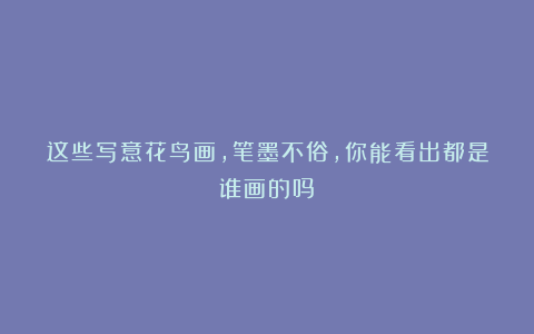 这些写意花鸟画，笔墨不俗，你能看出都是谁画的吗？