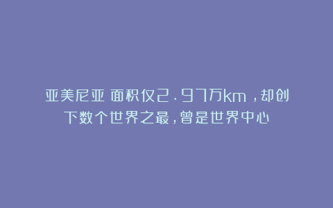 亚美尼亚：面积仅2.97万km²，却创下数个世界之最，曾是世界中心