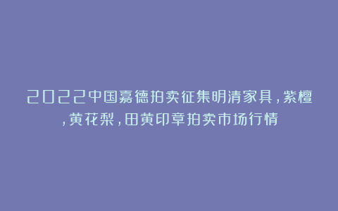 2022中国嘉德拍卖征集明清家具，紫檀，黄花梨，田黄印章拍卖市场行情