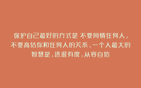 保护自己最好的方式是：不要同情任何人，不要高估你和任何人的关系，一个人最大的智慧是，进退有度，从容自信