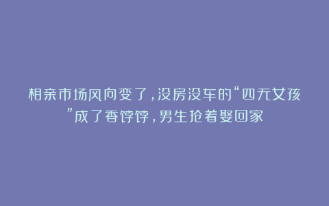 相亲市场风向变了，没房没车的“四无女孩”成了香饽饽，男生抢着娶回家