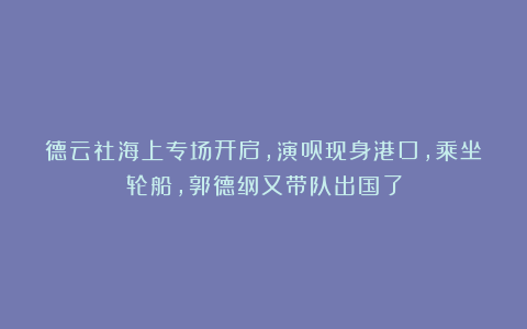 德云社海上专场开启，演员现身港口，乘坐轮船，郭德纲又带队出国了