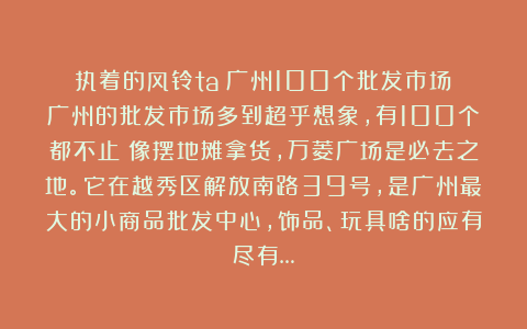 执着的风铃ta：广州100个批发市场！广州的批发市场多到超乎想象，有100个都不止！像摆地摊拿货，万菱广场是必去之地。它在越秀区解放南路39号，是广州最大的小商品批发中心，饰品、玩具啥的应有尽有…