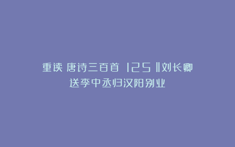 重读《唐诗三百首》（125）‖刘长卿《送李中丞归汉阳别业》