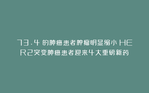 73.4%的肺癌患者肿瘤明显缩小！HER2突变肺癌患者迎来4大重磅新药！