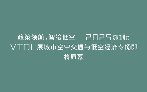政策领航，智绘低空 | 2025深圳eVTOL展城市空中交通与低空经济专场即将启幕