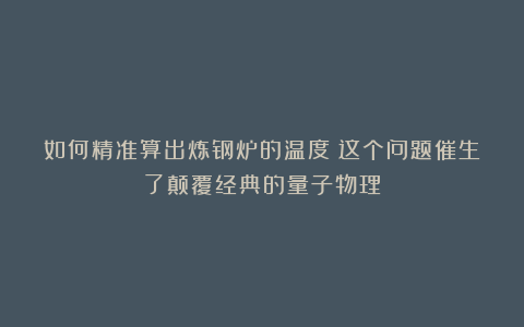 如何精准算出炼钢炉的温度？这个问题催生了颠覆经典的量子物理