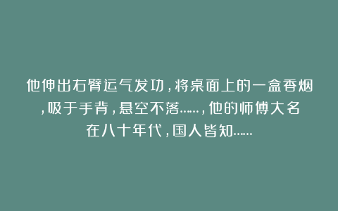他伸出右臂运气发功，将桌面上的一盒香烟，吸于手背，悬空不落……，他的师傅大名在八十年代，国人皆知……